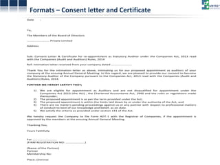 Formats – Consent letter and Certificate Date : To, The Members of the Board of Directors ……………………… Private Limited Address Sub: Consent Letter & Certificate for re-appointment as Statutory Auditor under the Companies Act, 2013 read with the Companies (Audit and Auditors) Rules, 2014 Ref: Intimation letter received from your company dated ……………………. Thank You for the intimation letter as above, intimating us for our proposed appointment as auditors of your company at the ensuing Annual General Meeting. In this regard, we are pleased to provide our consent to become the Statutory Auditor of the Company pursuant to the Companies Act, 2013 read with the Companies (Audit and Auditors) Rules, 2014. FURTHER WE HEREBY CERTIFY THAT; 1) We are eligible for appointment as Auditors and are not disqualified for appointment under the Companies Act 2013 (the Act) , the Chartered Accountants Act, 1949 and the rules or regulations made thereunder; 2) The proposed appointment is as per the term provided under the Act; 3) The proposed appointment is within the limits laid down by or under the authority of the Act; and 4) There are no matters pending proceedings against us or any partner with respect to professional matters of conduct to best of our knowledge and belief, as on date. 5) We satisfy the criteria as provided under section 141 of the Act. We hereby request the Company to file Form ADT-1 with the Registrar of Companies, if the appointment is approved by the members at the ensuing Annual General Meeting. Thanking You, Yours Faithfully For ……………………….. (FIRM REGISTRATION NO: …………………..) (Name of the Partner) Partner Membership No: Place: Chennai  