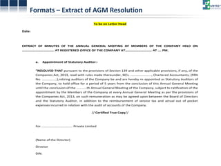Formats – Extract of AGM Resolution To be on Letter Head Date: EXTRACT OF MINUTES OF THE ANNUAL GENERAL MEETING OF MEMBERS OF THE COMPANY HELD ON ……………………………… AT REGISTERED OFFICE OF THE COMPANY AT………………………… AT …. PM. a. Appointment of Statutory Auditor:- “RESOLVED THAT pursuant to the provisions of Section 139 and other applicable provisions, if any, of the Companies Act, 2013, read with rules made thereunder, M/s. …………………..., Chartered Accountants, (FRN No. ……………..),retiring auditors of the Company be and are hereby re-appointed as Statutory Auditors of the Company, to hold office for a period of 5 years from the conclusion of this Annual General Meeting until the conclusion of the …………th Annual General Meeting of the Company, subject to ratification of the appointment by the Members of the Company at every Annual General Meeting as per the provisions of the Companies Act, 2013, on such remuneration as may be agreed upon between the Board of Directors and the Statutory Auditor, in addition to the reimbursement of service tax and actual out of pocket expenses incurred in relation with the audit of accounts of the Company. // Certified True Copy// For ……………………………… Private Limited (Name of the Director) Director DIN:  
