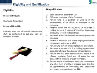 Eligibility and Qualification 
Eligibility: In case Individual : Chartered Accountant In case of Firm/LLP: Partners who are chartered accountants shall be authorized to act and sign on behalf of the firm. 
Disqualification 
1.Body corporate other than LLP 
2.Officer or employee of the Company 
3.Person who is a partner, or who is in the employment, of an officer or employee of the company; 
4.PERSON WHO, OR HIS RELATIVE OR PARTNER – holding interest / Indebted/ Provided Guarantee or security to such Indebtedness. 
5.Person or a firm has business relationship with the company. 
6.relative is a director or is in the employment of the company as a director or KMP. 
7.Person who is in full time employment elsewhere. 
8.Person or a partner of a firm holding appointment as auditor of more than twenty (20)companies. 
9.Person who has been convicted by a court of an offence involving fraud and 10 years has not elapsed from the date of such conviction. 
10.Person whose subsidiary or associate company or any other form of entity, is engaged as on the date of appointment in consulting and specialized services as provided in section 144.  