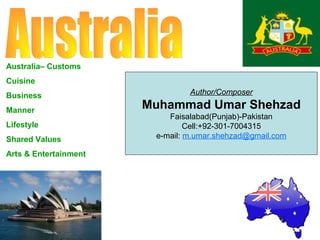 Australia– Customs
Cuisine
Business
Manner
Lifestyle
Shared Values
Arts & Entertainment

Author/Composer

Muhammad Umar Shehzad
Faisalabad(Punjab)-Pakistan
Cell:+92-301-7004315
e-mail: m.umar.shehzad@gmail.com

 
