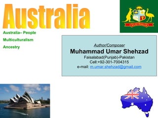 Australia– People
Multiculturalism
Ancestry

Author/Composer

Muhammad Umar Shehzad
Faisalabad(Punjab)-Pakistan
Cell:+92-301-7004315
e-mail: m.umar.shehzad@gmail.com

 