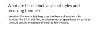 What are his distinctive visual styles and
recurring themes?
• Another film where Spielberg uses the theme of invasion is his
famous film E.T. In this film, an alien for out of space lands on earth as
a result causing the people of earth to feel invaded.
 