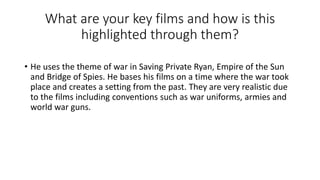 What are your key films and how is this
highlighted through them?
• He uses the theme of war in Saving Private Ryan, Empire of the Sun
and Bridge of Spies. He bases his films on a time where the war took
place and creates a setting from the past. They are very realistic due
to the films including conventions such as war uniforms, armies and
world war guns.
 