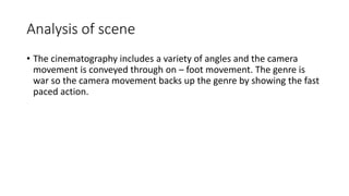 Analysis of scene
• The cinematography includes a variety of angles and the camera
movement is conveyed through on – foot movement. The genre is
war so the camera movement backs up the genre by showing the fast
paced action.
 