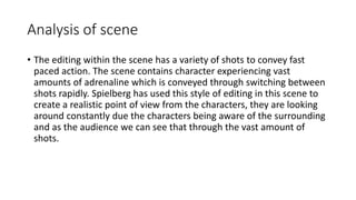 Analysis of scene
• The editing within the scene has a variety of shots to convey fast
paced action. The scene contains character experiencing vast
amounts of adrenaline which is conveyed through switching between
shots rapidly. Spielberg has used this style of editing in this scene to
create a realistic point of view from the characters, they are looking
around constantly due the characters being aware of the surrounding
and as the audience we can see that through the vast amount of
shots.
 