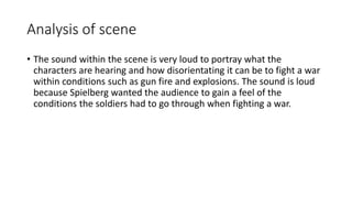 Analysis of scene
• The sound within the scene is very loud to portray what the
characters are hearing and how disorientating it can be to fight a war
within conditions such as gun fire and explosions. The sound is loud
because Spielberg wanted the audience to gain a feel of the
conditions the soldiers had to go through when fighting a war.
 