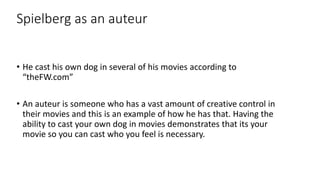 Spielberg as an auteur
• He cast his own dog in several of his movies according to
“theFW.com”
• An auteur is someone who has a vast amount of creative control in
their movies and this is an example of how he has that. Having the
ability to cast your own dog in movies demonstrates that its your
movie so you can cast who you feel is necessary.
 