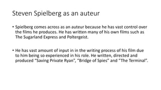 Steven Spielberg as an auteur
• Spielberg comes across as an auteur because he has vast control over
the films he produces. He has written many of his own films such as
The Sugarland Express and Poltergeist.
• He has vast amount of input in in the writing process of his film due
to him being so experienced in his role. He written, directed and
produced “Saving Private Ryan”, “Bridge of Spies” and “The Terminal”.
 