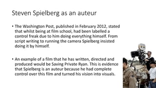 Steven Spielberg as an auteur
• The Washington Post, published in February 2012, stated
that whilst being at film school, had been labelled a
control freak due to him doing everything himself. From
script writing to running the camera Spielberg insisted
doing it by himself.
• An example of a film that he has written, directed and
produced would be Saving Private Ryan. This is evidence
that Spielberg is an auteur because he had complete
control over this film and turned his vision into visuals.
 