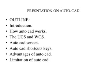 PRESNTATION ON AUTO-CAD
• OUTLINE:
• Introduction.
• How auto cad works.
• The UCS and WCS.
• Auto cad screen.
• Auto cad shortcuts keys.
• Advantages of auto cad.
• Limitation of auto cad.
 