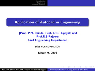 Introduction
Page setup
General Shortcuts
Application of Autocad in Engineering
[Prof. P.N. Shinde, Prof. D.R. Tipayale and
Prof.R.S.Rajguru
Civil Engineering Department
SRES COE KOPERGAON
March 9, 2019
Prof. P.N. Shinde, Prof. D.R. Tipayale and Prof.R.S.Rajguru Application of Autocad in Engg.March 9, 2019 1/22
 