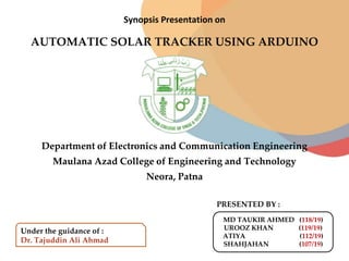 Synopsis Presentation on
AUTOMATIC SOLAR TRACKER USING ARDUINO
Department of Electronics and Communication Engineering
Maulana Azad College of Engineering and Technology
Neora, Patna
Under the guidance of :
Dr. Tajuddin Ali Ahmad
MD TAUKIR AHMED (118/19)
UROOZ KHAN (119/19)
ATIYA (112/19)
SHAHJAHAN (107/19)
PRESENTED BY :
 