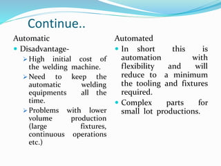 Continue..
Automatic
 Disadvantage-
 High initial cost of
the welding machine.
 Need to keep the
automatic welding
equipments all the
time.
 Problems with lower
volume production
(large fixtures,
continuous operations
etc.)
Automated
 In short this is
automation with
flexibility and will
reduce to a minimum
the tooling and fixtures
required.
 Complex parts for
small lot productions.
 