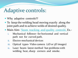 Adaptive controls:
 Why adaptive controls??
 To keep the welding head moving exactly along the
joint path and to achieve welds of desired quality.
 Main Aim- ‘Seam tracking and quality controls’. Ex.-
i. Mechanical follower- for horizontal and vertical
path not for curved path.
ii. Electro-mechanical devices
iii. Optical types- Video camera (2D or 3D images)
iv. Laser beam- latest method but problems with
welding heat, sharp corners and smoke.
 