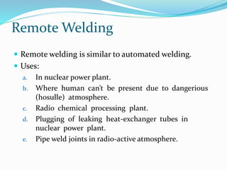 Remote Welding
 Remote welding is similar to automated welding.
 Uses:
a. In nuclear power plant.
b. Where human can’t be present due to dangerious
(hosulle) atmosphere.
c. Radio chemical processing plant.
d. Plugging of leaking heat-exchanger tubes in
nuclear power plant.
e. Pipe weld joints in radio-active atmosphere.
 