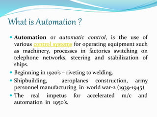What is Automation ?
 Automation or automatic control, is the use of
various control systems for operating equipment such
as machinery, processes in factories switching on
telephone networks, steering and stabilization of
ships.
 Beginning in 1920’s – riveting to welding.
 Shipbuilding, aeroplanes construction, army
personnel manufacturing in world war-2 (1939-1945)
 The real impetus for accelerated m/c and
automation in 1950’s.
 