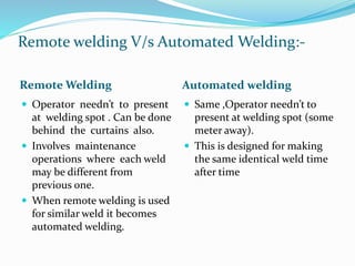 Remote welding V/s Automated Welding:-
Remote Welding Automated welding
 Operator needn’t to present
at welding spot . Can be done
behind the curtains also.
 Involves maintenance
operations where each weld
may be different from
previous one.
 When remote welding is used
for similar weld it becomes
automated welding.
 Same ,Operator needn’t to
present at welding spot (some
meter away).
 This is designed for making
the same identical weld time
after time
 