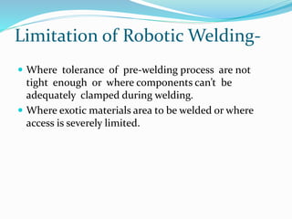 Limitation of Robotic Welding-
 Where tolerance of pre-welding process are not
tight enough or where components can’t be
adequately clamped during welding.
 Where exotic materials area to be welded or where
access is severely limited.
 