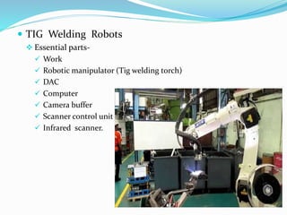  TIG Welding Robots
 Essential parts-
 Work
 Robotic manipulator (Tig welding torch)
 DAC
 Computer
 Camera buffer
 Scanner control unit
 Infrared scanner.
 
