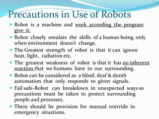 Precautions in Use of Robots
 Robot is a machine and work according the program
give it.
 Robot closely emulate the skills of a human being, only
when environment doesn’t change.
 The Greatest strength of robot is that it can ignore
heat, light, radiation etc.
 The greatest weakness of robot is that it has no inherent
reaction that we humans have to our surrounding.
 Robot can be considered as a blind, deaf & dumb
automation that only responds to given signals.
 Fail safe-Robot can breakdown in unexpected ways so
precautions must be taken to protect surrounding
people and processes.
 There should be provision for manual override in
emergency situations.
 