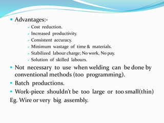  Advantages:-
 Cost reduction.
 Increased productivity.
 Consistent accuracy.
 Minimum wastage of time & materials.
 Stabilized labour charge; No work, No pay.
 Solution of skilled labours.
 Not necessary to use when welding can be done by
conventional methods (too programming).
 Batch productions.
 Work-piece shouldn’t be too large or too small(thin)
Eg. Wire or very big assembly.
 
