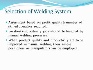 Selection of Welding System
 Assessment based on profit, quality & number of
skilled operators required.
 For short run, ordinary jobs should be handled by
manual welding processes.
 When product quality and productivity are to be
improved in manual welding then simple
positioners or manipulators can be employed.
 