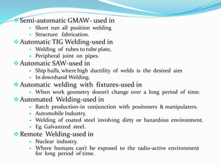 Semi-automatic GMAW- used in
 Short run all position welding
 Structure fabrication.
Automatic TIG Welding-used in
 Welding of tubes to tube plate,
 Peripheral joint on pipes.
Automatic SAW-used in
 Ship hulls, where high ductility of welds is the desired aim
 In downhand Welding.
Automatic welding with fixtures-used in
 When work geometry doesn’t change over a long period of time.
Automated Welding-used in
 Batch production-in conjunction with positoners & manipulaters.
 Automobile Industry.
 Welding of coated steel involving dirty or hazardous environment.
 Eg. Galvanized steel.
Remote Welding-used in
 Nuclear industry.
 Where humans can’t be exposed to the radio-active environment
for long period of time.
 