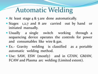 Automatic Welding
 At least stage 4 & 5 are done automatically.
 Stages 1,2,7 and 8 are carried out by hand or
initiated manually.
 Usually a single switch working through a
sequencing device operates the controls for power
and consumables like wire & gas.
 Ex.- Gravity welding is classified as a portable
automatic welding method.
 Use: SAW, ESW (mostly) and in GTAW, GMAW,
FCAW and Plasma arc welding (Limited extent).
 