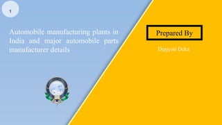 Automobile manufacturing plants in
India and major automobile parts
manufacturer details Dipjyoti Deka
Prepared By
1
 
