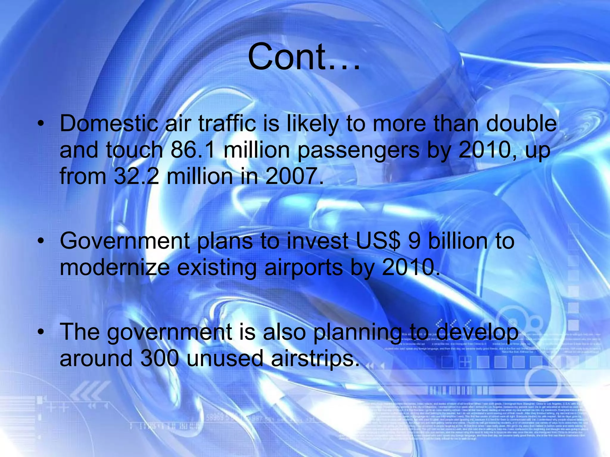 Cont… Domestic air traffic is likely to more than double and touch 86.1 million passengers by 2010, up from 32.2 million in 2007. Government plans to invest US$ 9 billion to modernize existing airports by 2010. The government is also planning to develop around 300 unused airstrips. 