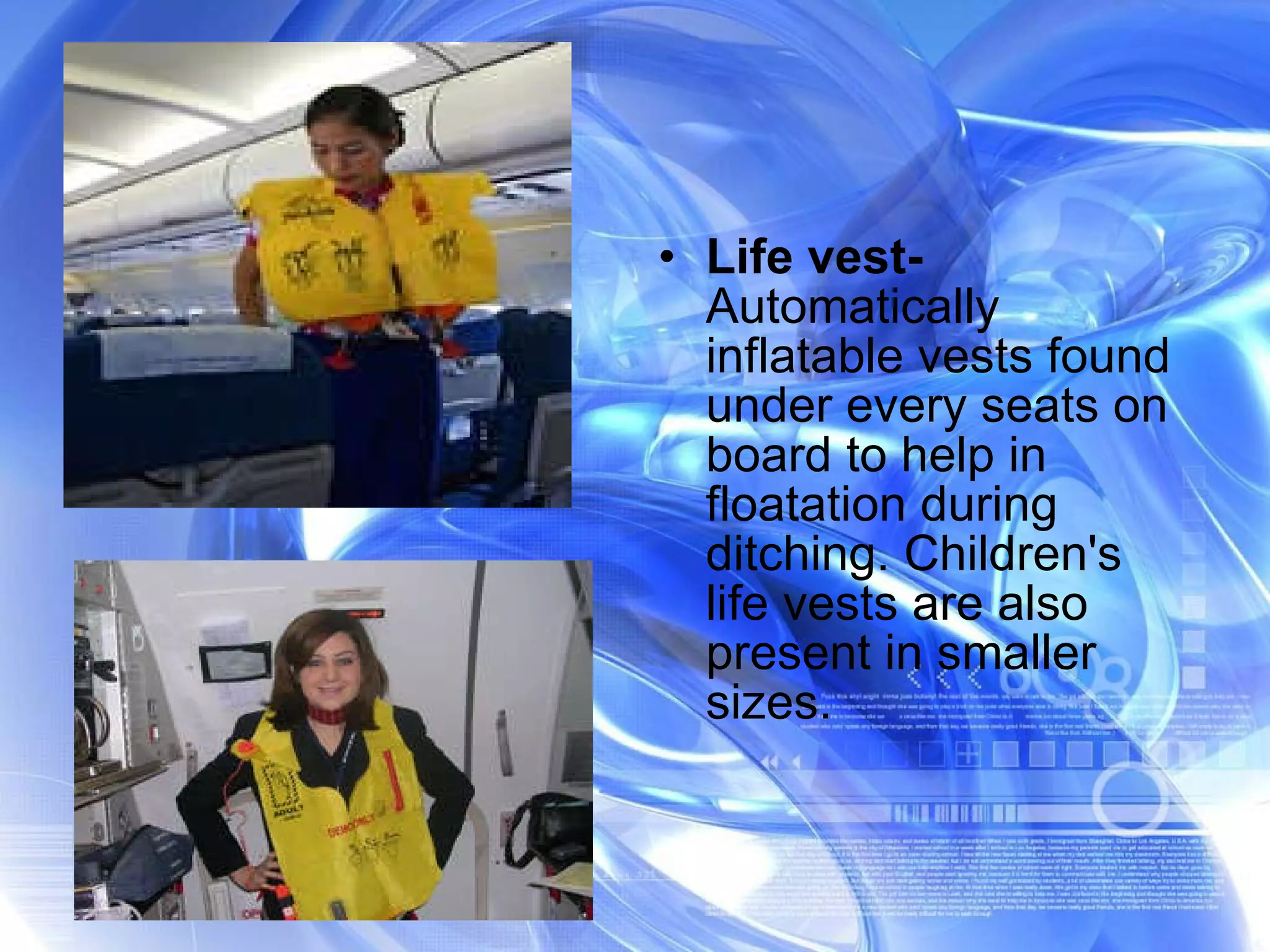 Life vest-  Automatically inflatable vests found under every seats on board to help in floatation during ditching. Children's  life vests are also present in smaller sizes. 