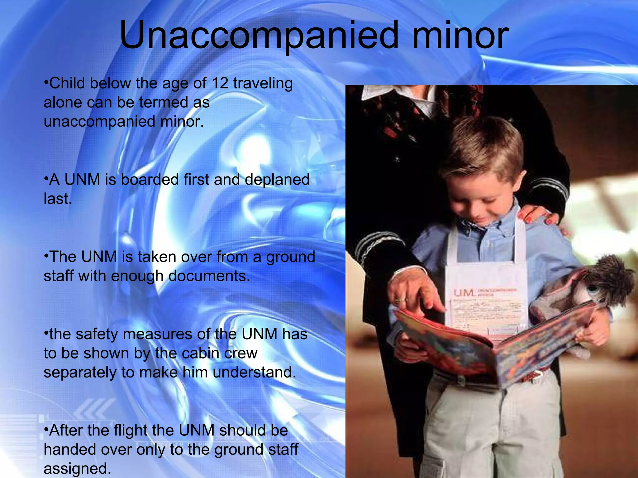 Unaccompanied minor  Child below the age of 12 traveling alone can be termed as unaccompanied minor. A UNM is boarded first and deplaned last. The UNM is taken over from a ground staff with enough documents. the safety measures of the UNM has to be shown by the cabin crew separately to make him understand. After the flight the UNM should be handed over only to the ground staff assigned. 