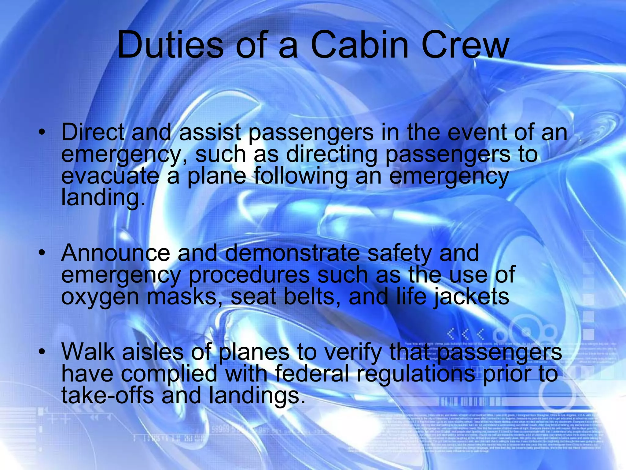 Duties of a Cabin Crew Direct and assist passengers in the event of an emergency, such as directing passengers to evacuate a plane following an emergency landing.  Announce and demonstrate safety and emergency procedures such as the use of oxygen masks, seat belts, and life jackets Walk aisles of planes to verify that passengers have complied with federal regulations prior to take-offs and landings.  