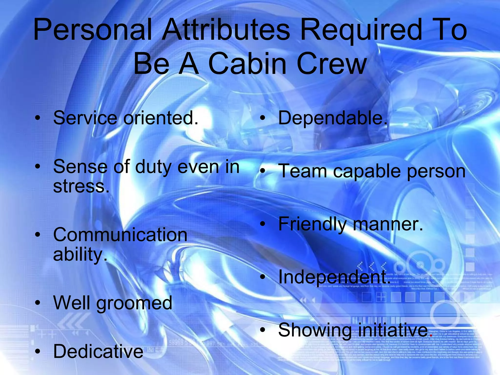 Personal Attributes Required To Be A Cabin Crew Service oriented. Sense of duty even in stress. Communication ability.  Well groomed Dedicative  Dependable. Team capable person Friendly manner. Independent. Showing initiative . 