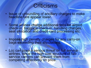 Criticisms Issue of unbundling of ancillary charges to make headline fare appear lower. Some airlines charge additional fees for airport check-in, baggage check-in. handling charges, seat allocation and credit card processing etc. Impose high penalty charges for any carry-on bags exceeding their stipulations. Lcc can pose a serious threat on full service airlines, since the high cost structure of full-service carriers can prevent them from competing effectively on price. 