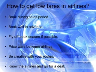 How to get low fares in airlines? Book during sales period. Book well in advance. Fly off-peak season if possible. Price wars between airlines. Be creative with your routes. Know the airlines and go for a deal. 