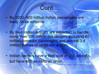 By 2020, 400 million Indian passengers are likely  to be airborne. By then Indian airports are expected to handle more than 100 million passengers including 60 million domestic passengers and around 3.4 million tonnes of cargo per annum. Indian carriers have a fleet size of 310 aircrafts, but have 480 aircrafts on order . Cont… 