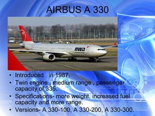 AIRBUS A 330 Introduced  in 1987. Twin engine , medium range , passenger capacity of 335. Specifications- more weight, increased fuel capacity and more range. Versions- A 330-100, A 330-200, A 330-300. 
