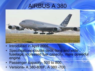 AIRBUS A 380 Introduced in April 2005. Specifications-double deck, long and wide fuselage, increased fuel capacity, more powerful engine Passenger capacity- 500 to 800. Versions- A 380-800F, A 380 -700. 