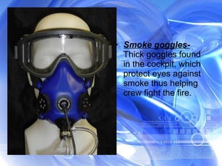 Smoke goggles-  Thick goggles found in the cockpit, which protect eyes against smoke thus helping crew fight the fire. 