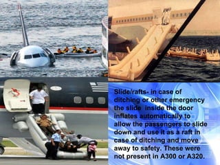 Slide/rafts- in case of ditching or other emergency the slide  inside the door inflates automatically to allow the passengers to slide down and use it as a raft in case of ditching and move away to safety. These were not present in A300 or A320. 