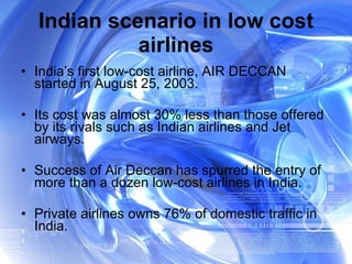 Indian scenario in low cost airlines India’s first low-cost airline, AIR DECCAN started in August 25, 2003. Its cost was almost 30% less than those offered by its rivals such as Indian airlines and Jet airways. Success of Air Deccan has spurred the entry of more than a dozen low-cost airlines in India.  Private airlines owns 76% of domestic traffic in India. 