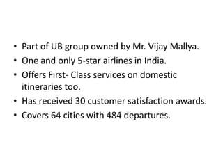 Part of UB group owned by Mr. Vijay Mallya.<br />One and only 5-star airlines in India.<br />Offers First- Class services ...