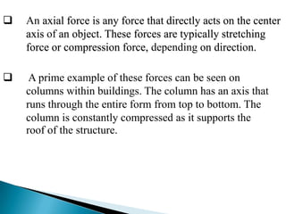

An axial force is any force that directly acts on the center
axis of an object. These forces are typically stretching
force or compression force, depending on direction.



A prime example of these forces can be seen on
columns within buildings. The column has an axis that
runs through the entire form from top to bottom. The
column is constantly compressed as it supports the
roof of the structure.

 