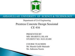AHSANULLAH UNIVERSITY OF SCIENCE & TECHNOLOGY
Department of Civil Engineering

Prestress Concrete Design Sessional
CE 416
PRESENTED BY
MD. SHARIFUL ISLAM
STUDENT NO: 10.01.03.008

COURSE TEACHERS
Mr. Munshi Galib Muktadir
Ms. Sabreena Nasrin

 