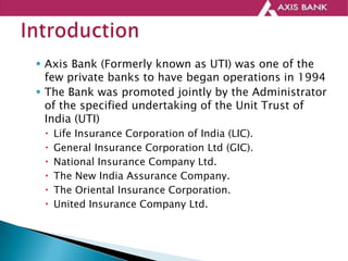  Axis Bank (Formerly known as UTI) was one of the
few private banks to have began operations in 1994
 The Bank was promoted jointly by the Administrator
of the specified undertaking of the Unit Trust of
India (UTI)
 Life Insurance Corporation of India (LIC).
 General Insurance Corporation Ltd (GIC).
 National Insurance Company Ltd.
 The New India Assurance Company.
 The Oriental Insurance Corporation.
 United Insurance Company Ltd.
 