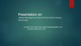Presentation on
Waste Management Plant at Pran Food Industry,
Narshingdi
COURSE TITLE: PRACTICAL WASTE MANAGEMENT LAB
COURSE CODE: ESG –3107
 