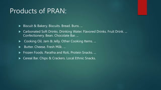 Products of PRAN:
 Biscuit & Bakery. Biscuits. Bread. Buns. ...
 Carbonated Soft Drinks. Drinking Water. Flavored Drinks...