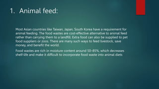 1. Animal feed:
Most Asian countries like Taiwan, Japan, South Korea have a requirement for
animal feeding. The food waste...