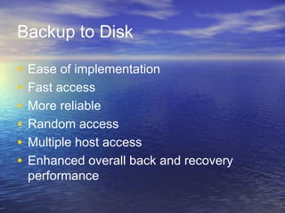 Backup to Disk

•   Ease of implementation
•   Fast access
•   More reliable
•   Random access
•   Multiple host access
•   Enhanced overall back and recovery
    performance
 
